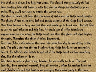 One of them is deputed to help that writer. She claimed that previously she had
been inspiring John with ideas to write but now the ghosts has decided to go on
strike. They would not come to inspire the writers now.
The ghost of Helen told John that the cause of strike was the Ouija board fanatics.
The ghosts of have to sit at a desk and answer question of the Ouija board owners.
They have become so busy now that they can hardly go to haunt now. She told John
to use his good influence and help her. He should get all of his friends and
acquaintances to stop using the Ouija board, and then the ghosts will start helping
him again. Thereafter the ghost of Helen disappeared.
Just then John‟s wife entered the room. She asked him why he was sitting in the
dark. She told John that she had bought a fancy Ouija board. He was stunned to
hear it. He tells his wife Lavinia to get rid of the Ouija board and buy something
else. But she refuses to do so.
John tried to write a ghost story; however, he was unable to do so. The next
Saturday, here remained extremely busy till evening . When he reached home the
maid Gladolia informed that Lavinia was arranging Ouija board party in the home.

 