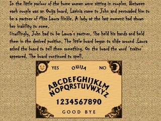 In the little parlour of the home women were sitting in couples. Between
each couple was an Ouija board, Lavinia came to John and persuaded him to
be a partner of Miss Laura Hinkle. A lady at the last moment had shown
her inability to come.
Unwillingly, John had to be Laura‟s partner. She held his hands and held
them in the desired position. The little board began to slide around .Laura
asked the board to tell them something. On the board the word „traitor‟
appeared. The board continued to spell.

 