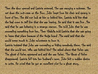 Then the door opened and Lavinia entered. She was carrying a suitcase. She
set down the suit-case on the floor. John leapt from his chair and sprang in
front of her. She did not look at him or behind him. Lavinia told him that
she had come to tell him that she was leaving. He said that it was fine .She
said that he was behaving in a strange manner. She told John that he was
concealing something from her. Then Gladolia told Lavinia that she was going
to leave that place because of the Ouija board .The maid said that she
would never touch it. John volunteers to burn it.
Lavinia insisted that John was concealing or hiding somebody there. She said
that she would see. Who was behind him? She asked where that Helen was.
The ghost of Helen appeared and said she was Helen. The Ghost of Helen
disappeared. Lavinia fell into her husband‟s arms. John felt a sudden desire
to write. He cried that he got an excellent plot for a ghost story.

 