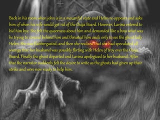 Back in his room when john is in a mournful state and Helen re-appears and asks
him of when his wife would get rid of the Ouija Board. However, Lavina entered to
bid him bye. She felt the queerness about him and demanded like a boss what was
he trying to conceal behind him and thrusted him aside only to see the ghost lady
Helen. She was flabbergasted, and then she realized that she had speculated all
wrongs that her husband was possibly flirting with Helen of troy over the Ouija
Board. Finally the ghost departed and Lavina apologized to her husband. After
that the narrator suddenly felt the desire to write as the ghosts had given up their
strike and were now ready to help him.
 