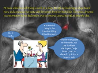 At noon, while he is still trying to work on a story, his wife Lavina brings a Ouija Board
home and announces her party with the women from her Book Club. The writer, drowned
in consternation by her declaration, tries to convince Lavina, his wife, to drop the idea.
It… it
isn’t…
You Know I
bought the
loveliest thing
this afternoon.
You’d never guess
in the world. It’s
the duckiest,
darlingest Ouija
Board, and so
cheap! I got it at a
bargain sale.
 