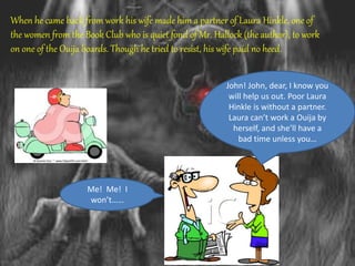 When he came back from work his wife made him a partner of Laura Hinkle, one of
the women from the Book Club who is quiet fond of Mr. Hallock (the author), to work
on one of the Ouija boards. Though he tried to resist, his wife paid no heed.
John! John, dear, I know you
will help us out. Poor Laura
Hinkle is without a partner.
Laura can’t work a Ouija by
herself, and she’ll have a
bad time unless you…
Me! Me! I
won’t……
 