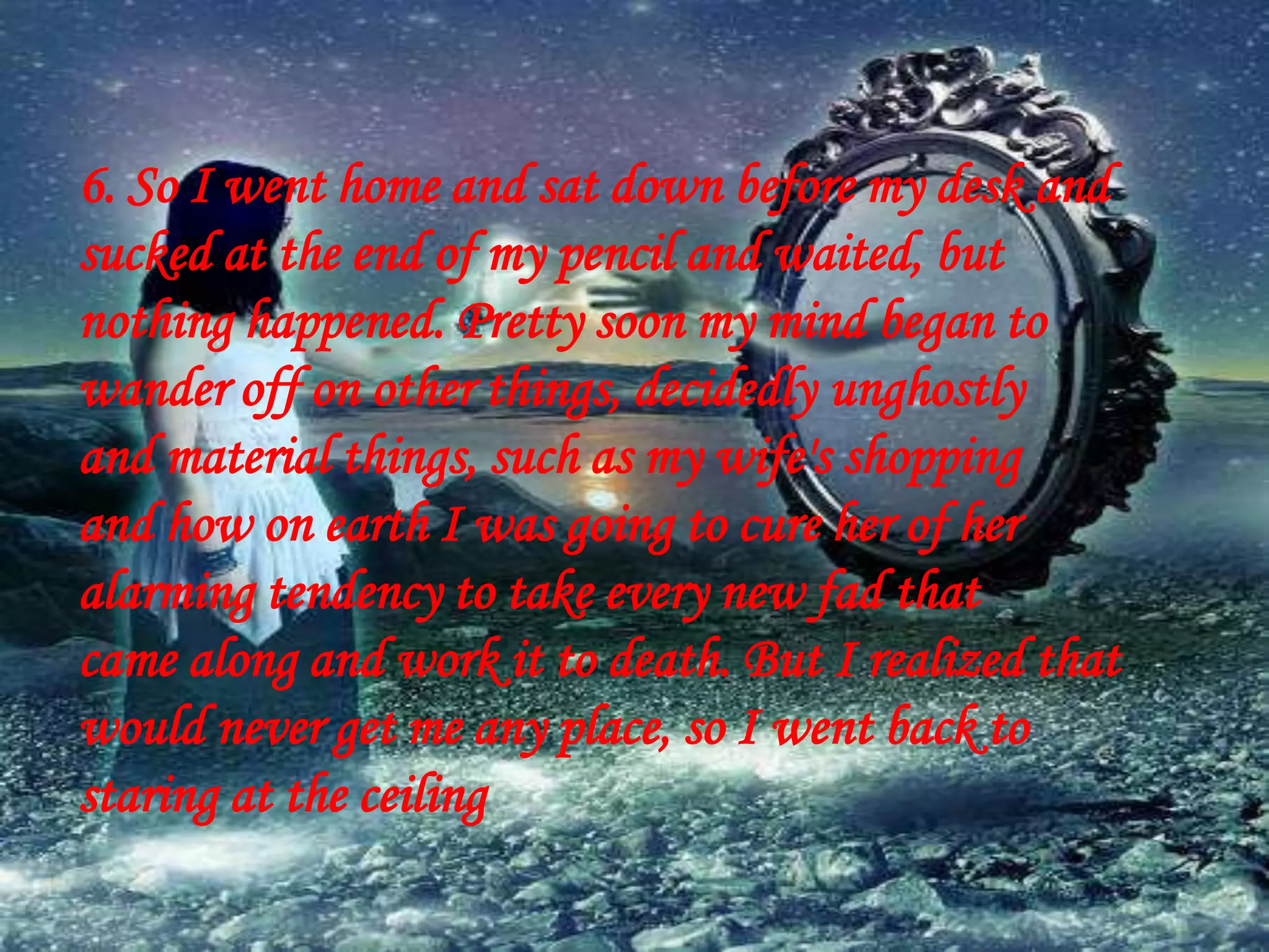 6. So I went home and sat down before my desk and
sucked at the end of my pencil and waited, but
nothing happened. Pretty soon my mind began to
wander off on other things, decidedly unghostly
and material things, such as my wife's shopping
and how on earth I was going to cure her of her
alarming tendency to take every new fad that
came along and work it to death. But I realized that
would never get me any place, so I went back to
staring at the ceiling
 