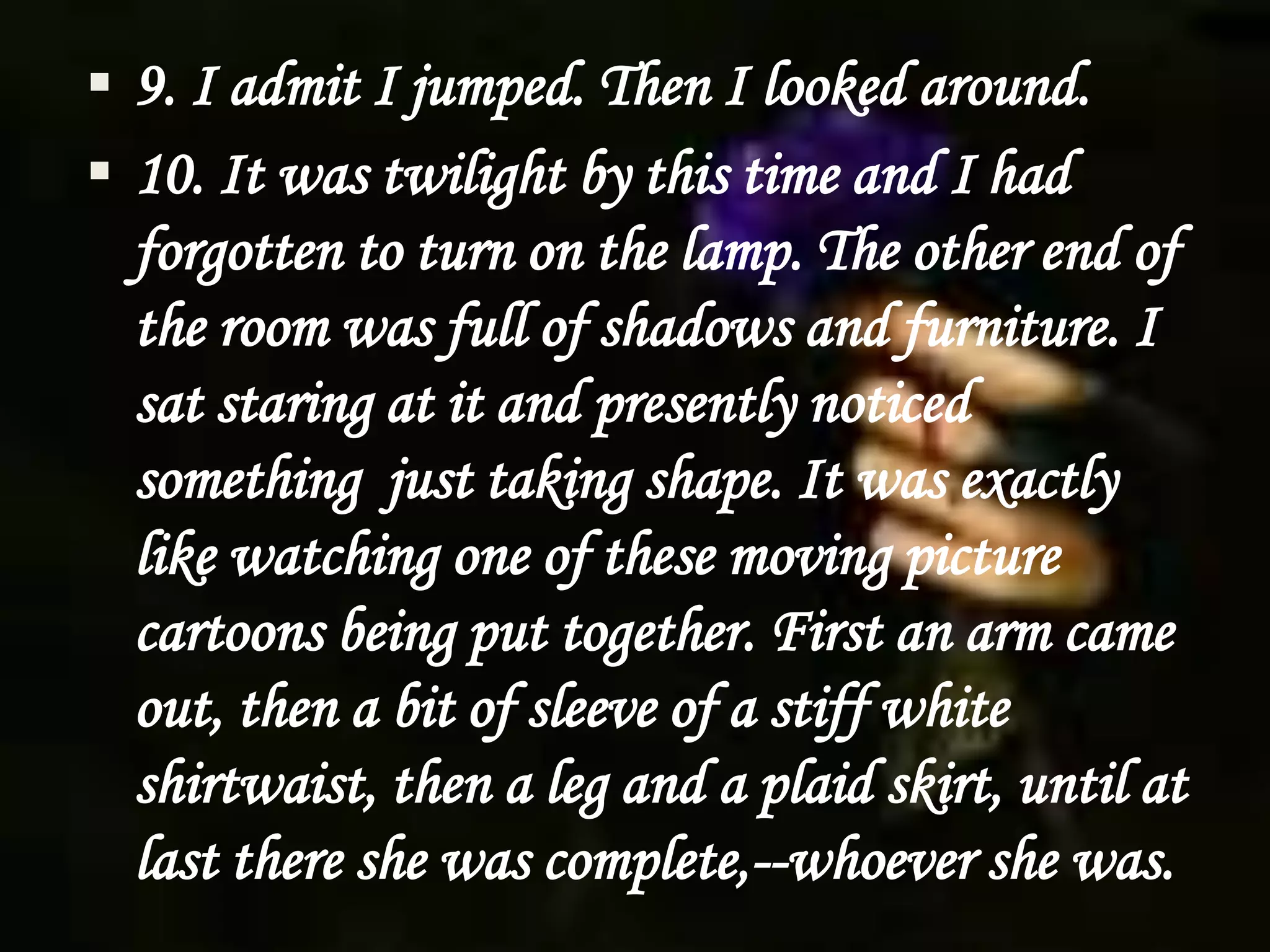  9. I admit I jumped. Then I looked around.
 10. It was twilight by this time and I had
forgotten to turn on the lamp. The other end of
the room was full of shadows and furniture. I
sat staring at it and presently noticed
something just taking shape. It was exactly
like watching one of these moving picture
cartoons being put together. First an arm came
out, then a bit of sleeve of a stiff white
shirtwaist, then a leg and a plaid skirt, until at
last there she was complete,--whoever she was.
 