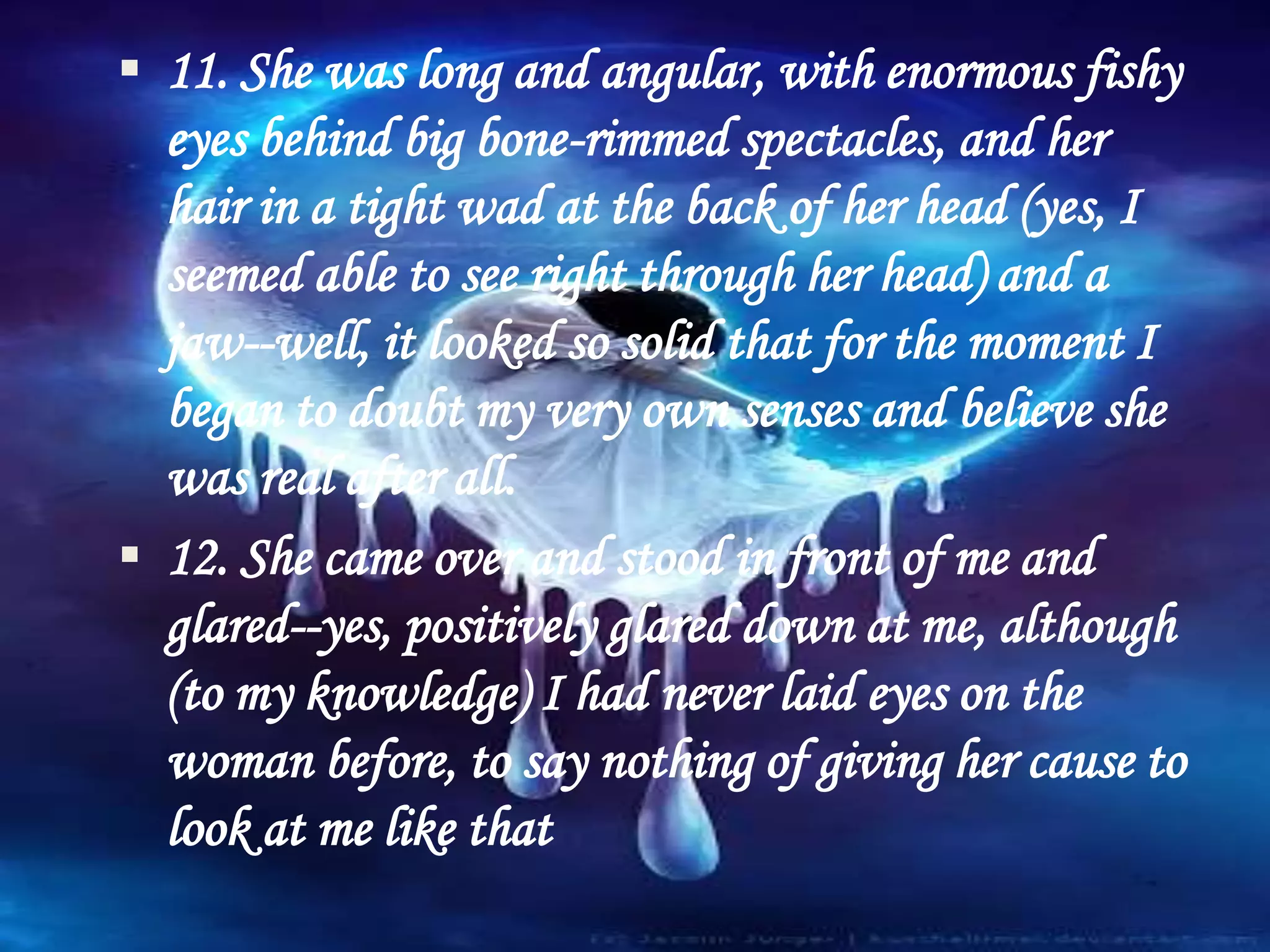  11. She was long and angular, with enormous fishy
eyes behind big bone-rimmed spectacles, and her
hair in a tight wad at the back of her head (yes, I
seemed able to see right through her head) and a
jaw--well, it looked so solid that for the moment I
began to doubt my very own senses and believe she
was real after all.
 12. She came over and stood in front of me and
glared--yes, positively glared down at me, although
(to my knowledge) I had never laid eyes on the
woman before, to say nothing of giving her cause to
look at me like that
 