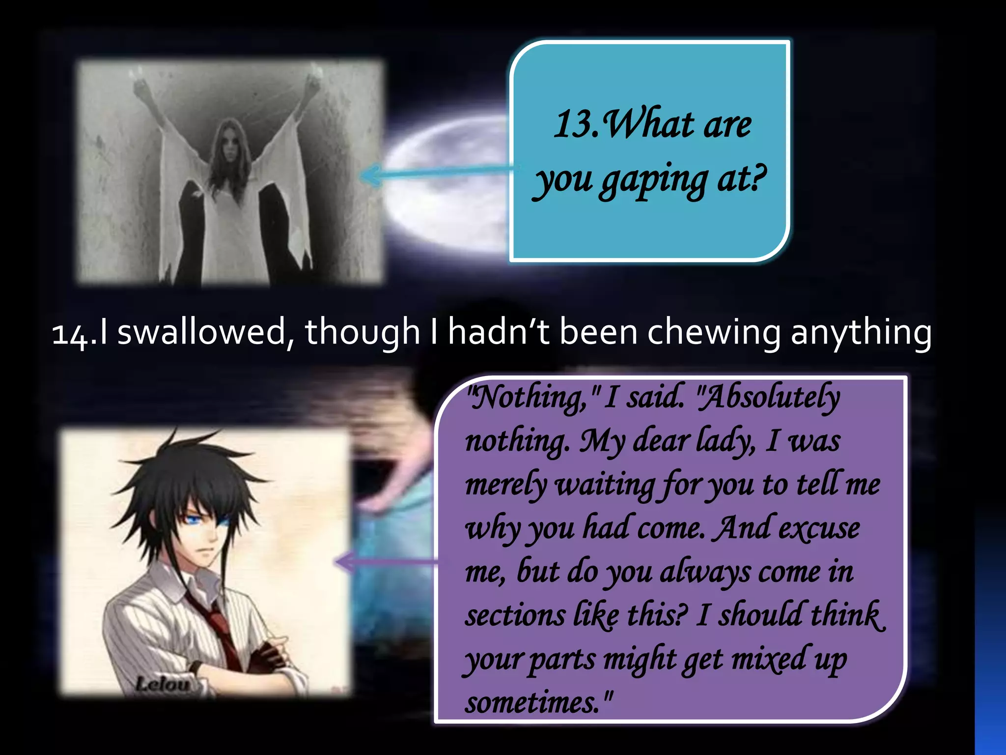 "Nothing," I said. "Absolutely
nothing. My dear lady, I was
merely waiting for you to tell me
why you had come. And excuse
me, but do you always come in
sections like this? I should think
your parts might get mixed up
sometimes."
13.What are
you gaping at?
14.I swallowed, though I hadn’t been chewing anything
 