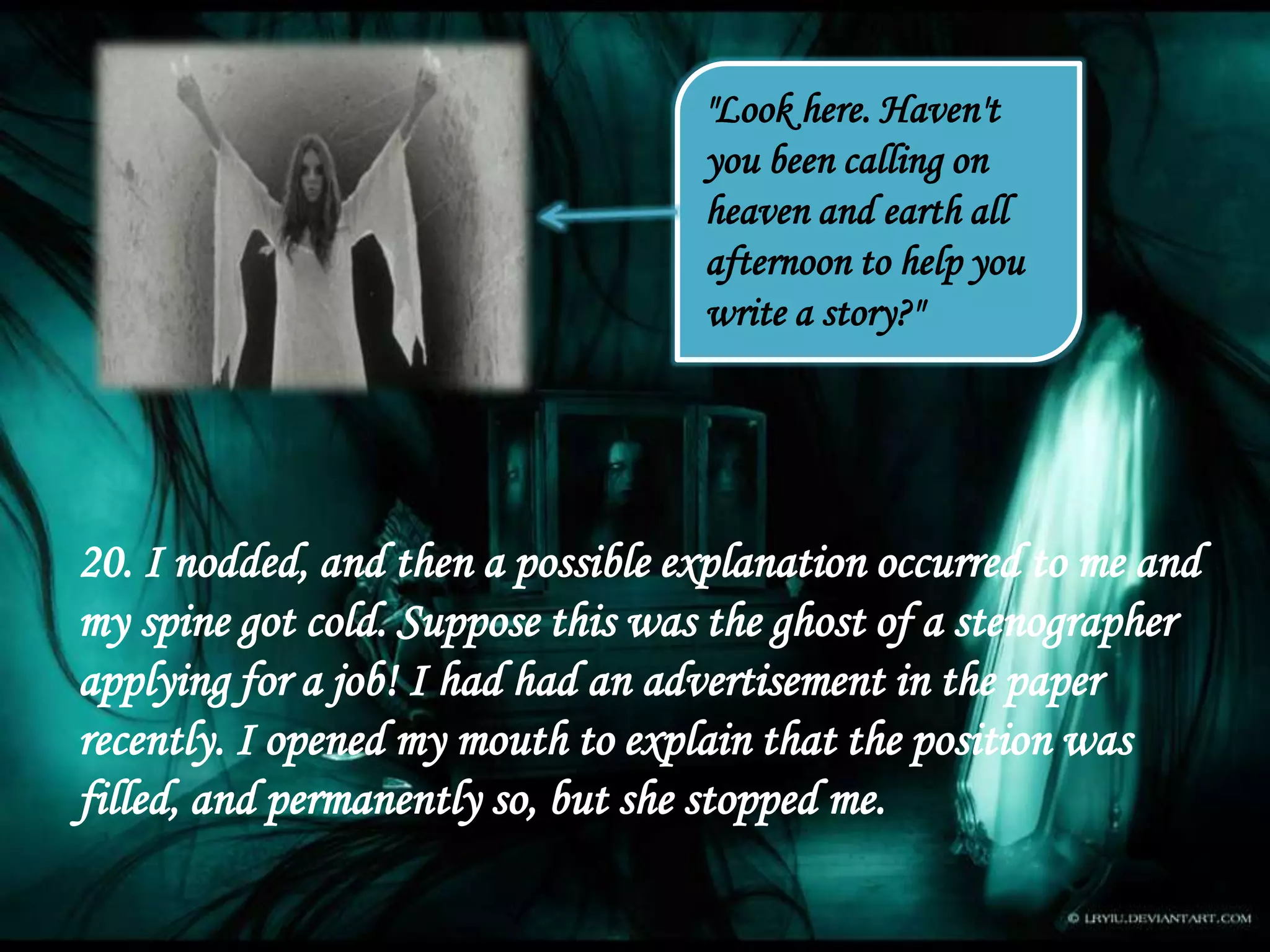 "Look here. Haven't
you been calling on
heaven and earth all
afternoon to help you
write a story?"
20. I nodded, and then a possible explanation occurred to me and
my spine got cold. Suppose this was the ghost of a stenographer
applying for a job! I had had an advertisement in the paper
recently. I opened my mouth to explain that the position was
filled, and permanently so, but she stopped me.
 