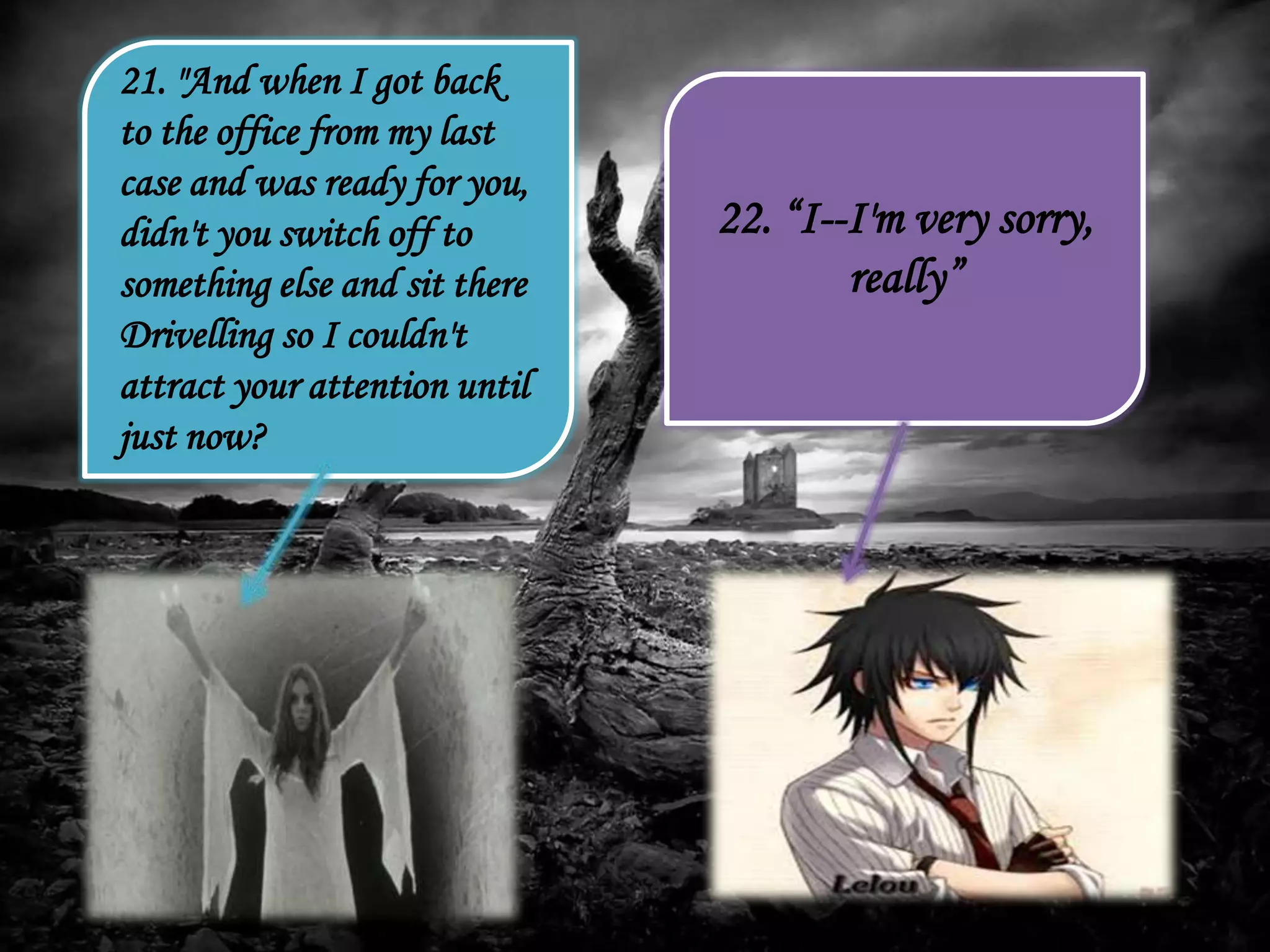 21. "And when I got back
to the office from my last
case and was ready for you,
didn't you switch off to
something else and sit there
Drivelling so I couldn't
attract your attention until
just now?
22. “I--I'm very sorry,
really”
 