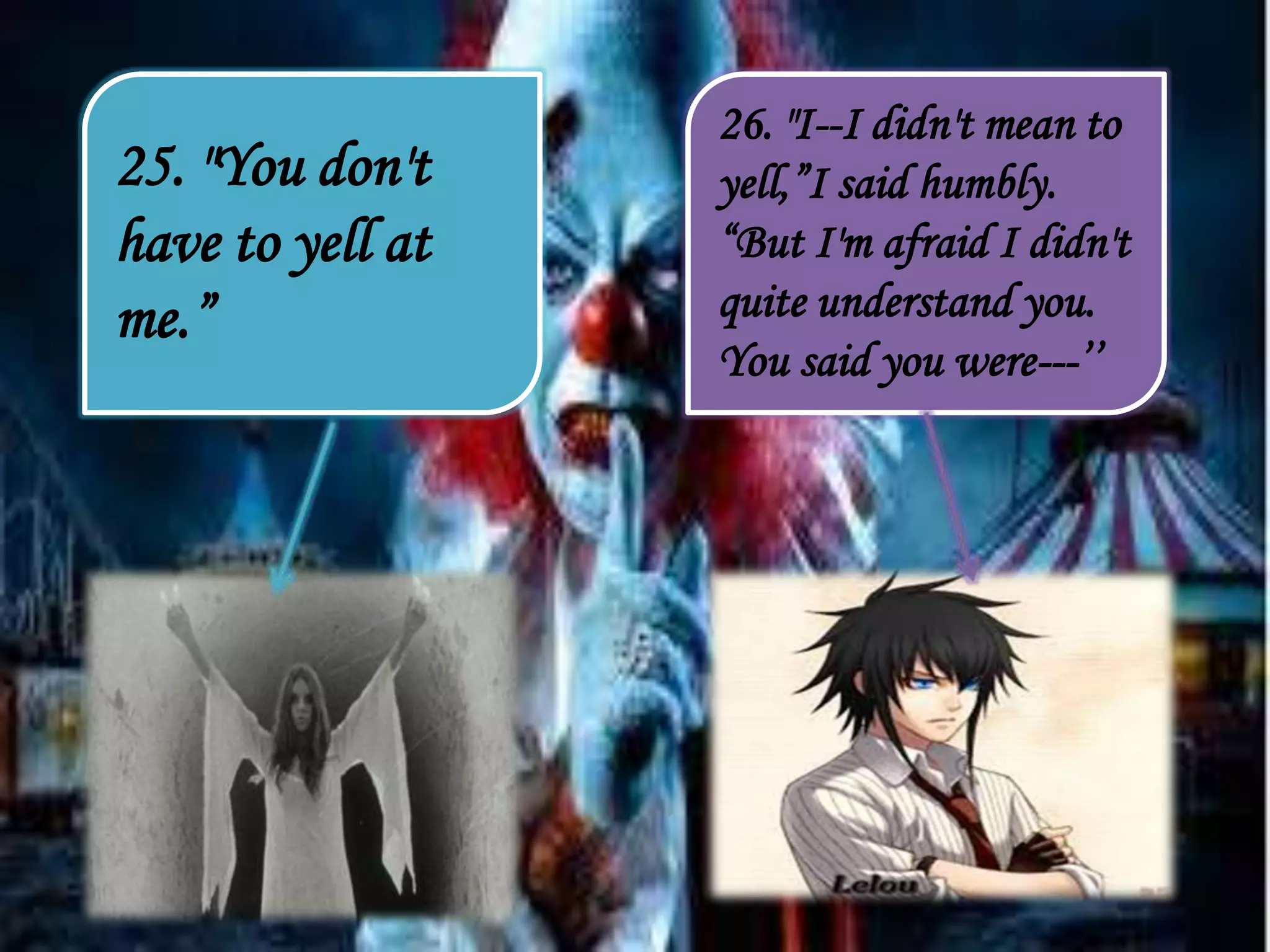 25. "You don't
have to yell at
me.”
26. "I--I didn't mean to
yell,”I said humbly.
“But I'm afraid I didn't
quite understand you.
You said you were---’’
 