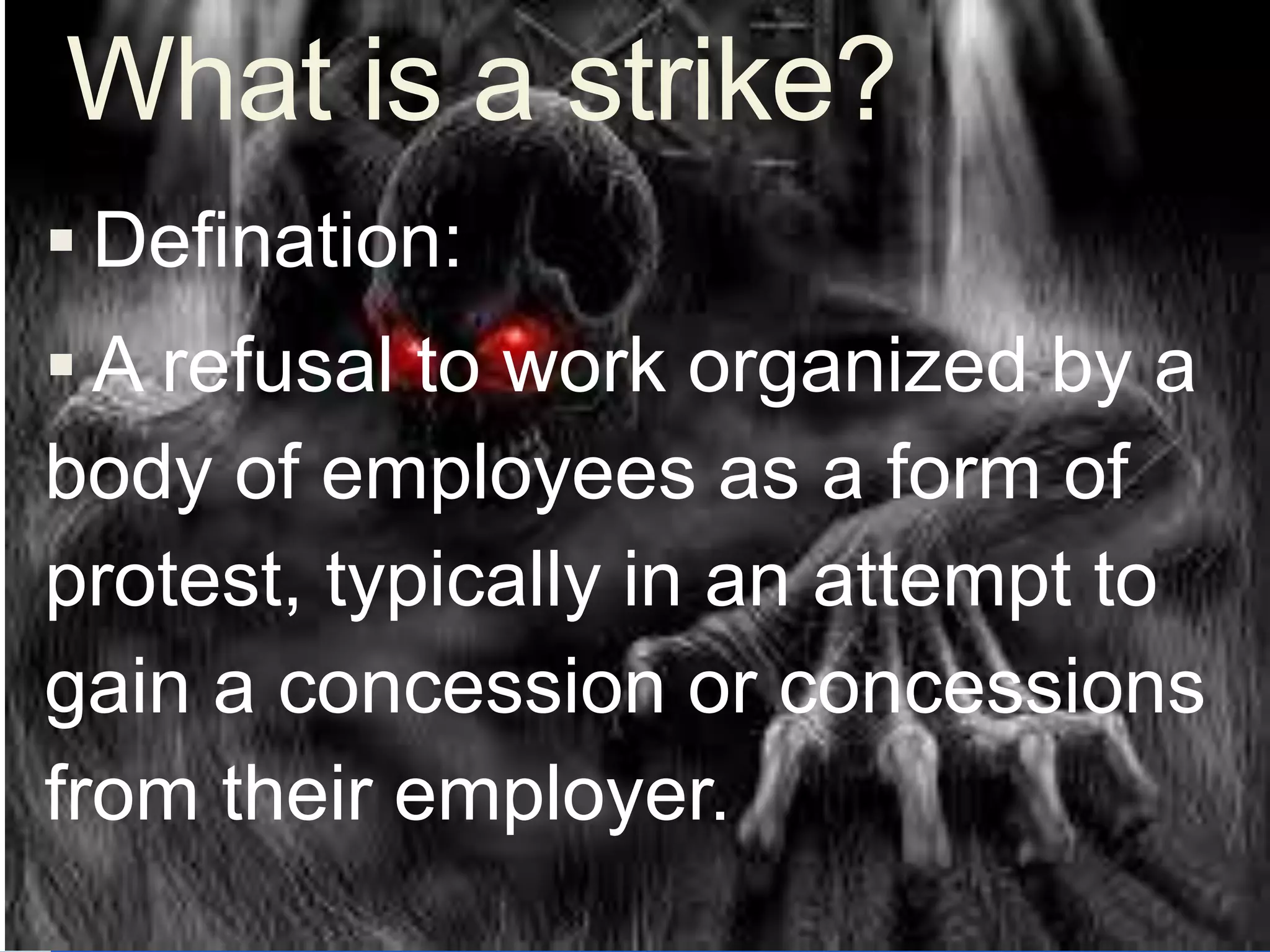  Defination:
 A refusal to work organized by a
body of employees as a form of
protest, typically in an attempt to
gain a concession or concessions
from their employer.
What is a strike?
 