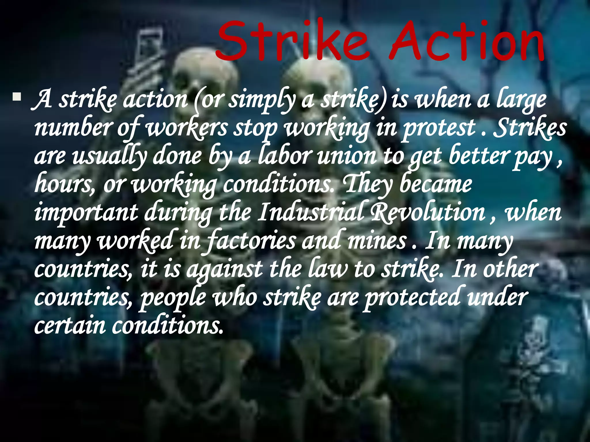  A strike action (or simply a strike) is when a large
number of workers stop working in protest . Strikes
are usually done by a labor union to get better pay ,
hours, or working conditions. They became
important during the Industrial Revolution , when
many worked in factories and mines . In many
countries, it is against the law to strike. In other
countries, people who strike are protected under
certain conditions.
Strike Action
 