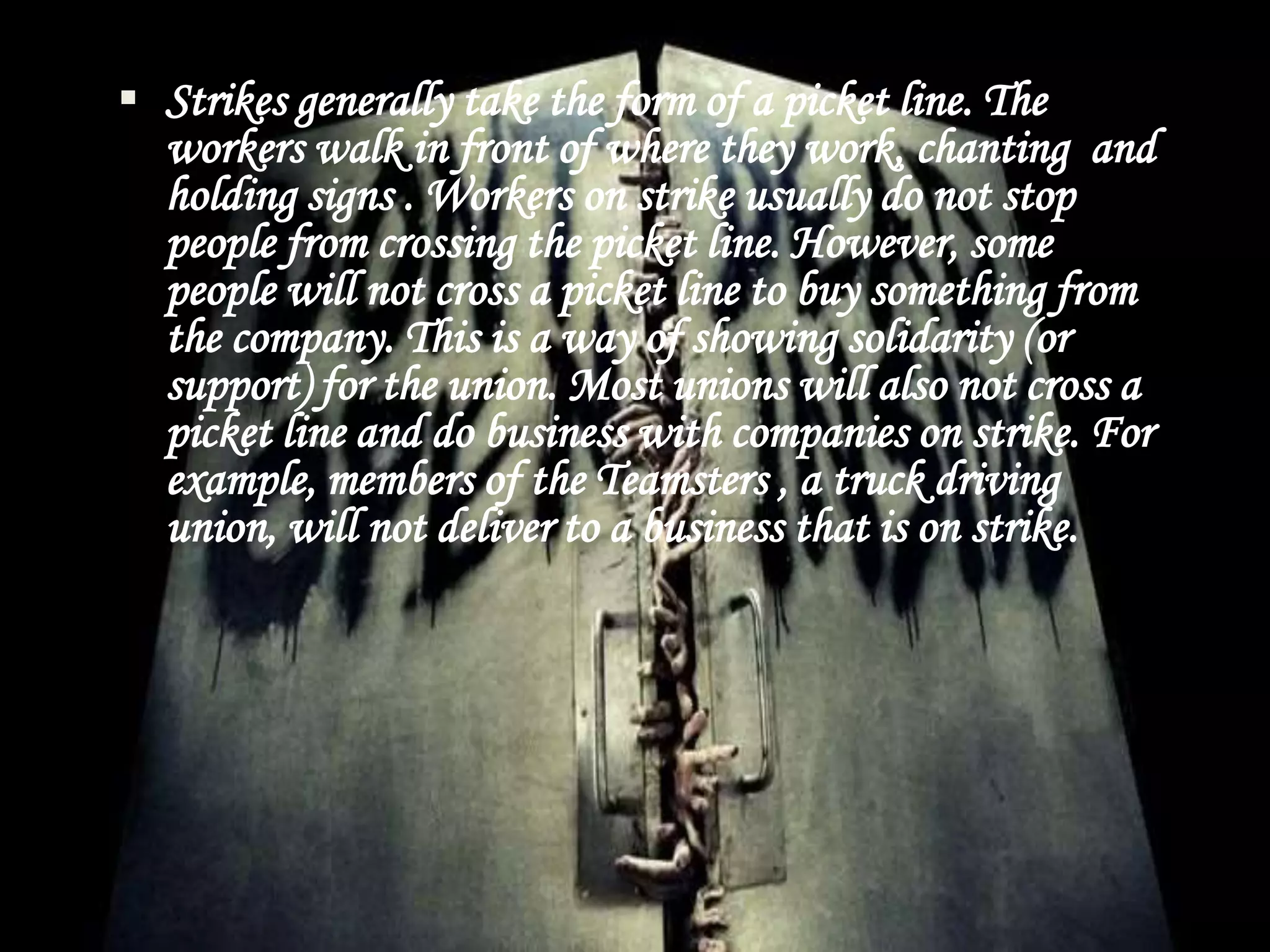  Strikes generally take the form of a picket line. The
workers walk in front of where they work, chanting and
holding signs . Workers on strike usually do not stop
people from crossing the picket line. However, some
people will not cross a picket line to buy something from
the company. This is a way of showing solidarity (or
support) for the union. Most unions will also not cross a
picket line and do business with companies on strike. For
example, members of the Teamsters , a truck driving
union, will not deliver to a business that is on strike.
 