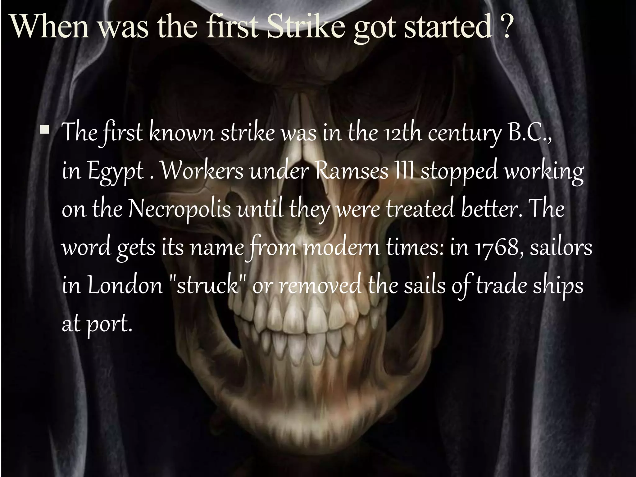  The first known strike was in the 12th century B.C.,
in Egypt . Workers under Ramses III stopped working
on the Necropolis until they were treated better. The
word gets its name from modern times: in 1768, sailors
in London "struck" or removed the sails of trade ships
at port.
When was the first Strike got started ?
 