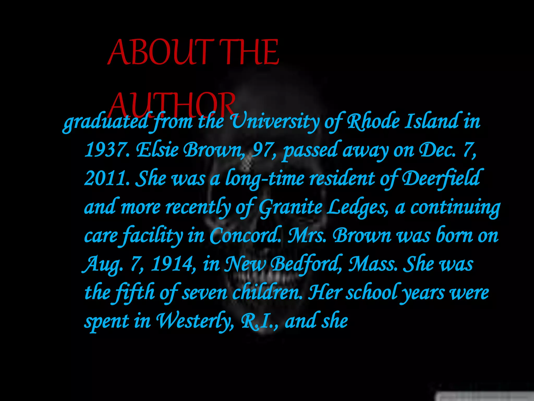 ABOUTTHE
AUTHORgraduated from the University of Rhode Island in
1937. Elsie Brown, 97, passed away on Dec. 7,
2011. She was a long-time resident of Deerfield
and more recently of Granite Ledges, a continuing
care facility in Concord. Mrs. Brown was born on
Aug. 7, 1914, in New Bedford, Mass. She was
the fifth of seven children. Her school years were
spent in Westerly, R.I., and she
 