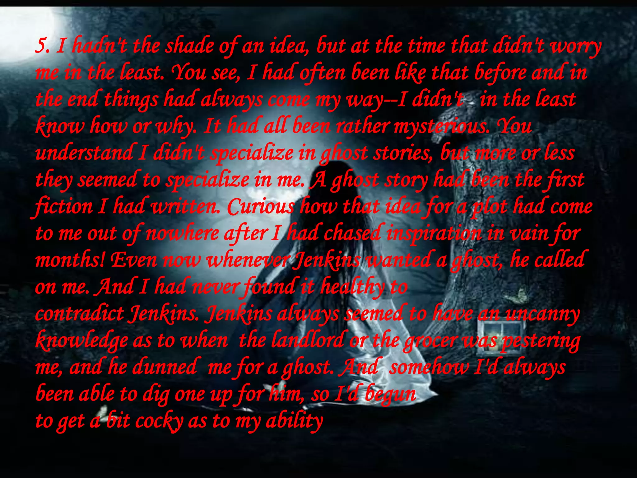 5. I hadn't the shade of an idea, but at the time that didn't worry
me in the least. You see, I had often been like that before and in
the end things had always come my way--I didn't in the least
know how or why. It had all been rather mysterious. You
understand I didn't specialize in ghost stories, but more or less
they seemed to specialize in me. A ghost story had been the first
fiction I had written. Curious how that idea for a plot had come
to me out of nowhere after I had chased inspiration in vain for
months! Even now whenever Jenkins wanted a ghost, he called
on me. And I had never found it healthy to
contradict Jenkins. Jenkins always seemed to have an uncanny
knowledge as to when the landlord or the grocer was pestering
me, and he dunned me for a ghost. And somehow I'd always
been able to dig one up for him, so I'd begun
to get a bit cocky as to my ability
 