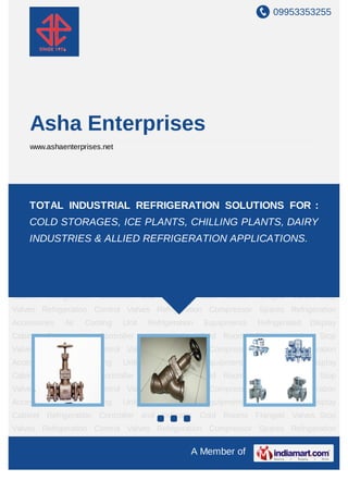 09953353255




    Asha Enterprises
    www.ashaenterprises.net




Flanged Valves Stop Valves Refrigeration Control Valves Refrigeration Compressor
Spares Refrigeration Accessories REFRIGERATION SOLUTIONS FOR :
    TOTAL INDUSTRIAL Air Cooling Unit Refrigeration Equipments Refrigerated
Display Cabinet Refrigeration Controller and Indicator Cold Rooms Flanged Valves Stop
    COLD STORAGES, ICE PLANTS, CHILLING PLANTS, DAIRY
Valves Refrigeration Control Valves Refrigeration Compressor Spares Refrigeration
    INDUSTRIES & ALLIED REFRIGERATION APPLICATIONS. Display
Accessories
          Air Cooling Unit Refrigeration Equipments Refrigerated
Cabinet Refrigeration Controller and Indicator Cold Rooms Flanged Valves Stop
Valves Refrigeration Control Valves Refrigeration Compressor Spares Refrigeration
Accessories   Air   Cooling   Unit   Refrigeration   Equipments   Refrigerated   Display
Cabinet Refrigeration Controller and Indicator Cold Rooms Flanged Valves Stop
Valves Refrigeration Control Valves Refrigeration Compressor Spares Refrigeration
Accessories   Air   Cooling   Unit   Refrigeration   Equipments   Refrigerated   Display
Cabinet Refrigeration Controller and Indicator Cold Rooms Flanged Valves Stop
Valves Refrigeration Control Valves Refrigeration Compressor Spares Refrigeration
Accessories   Air   Cooling   Unit   Refrigeration   Equipments   Refrigerated   Display
Cabinet Refrigeration Controller and Indicator Cold Rooms Flanged Valves Stop
Valves Refrigeration Control Valves Refrigeration Compressor Spares Refrigeration
Accessories   Air   Cooling   Unit   Refrigeration   Equipments   Refrigerated   Display
Cabinet Refrigeration Controller and Indicator Cold Rooms Flanged Valves Stop
Valves Refrigeration Control Valves Refrigeration Compressor Spares Refrigeration

                                                 A Member of
 