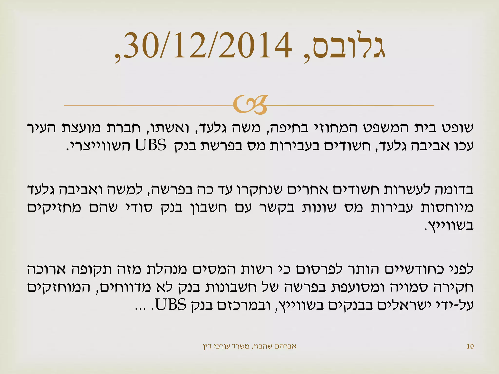  ‫שופט‬‫בית‬‫המשפט‬‫המחוזי‬‫בחיפה‬,‫משה‬‫גלעד‬,‫ואשתו‬,‫חברת‬‫מועצת‬‫העיר‬
‫עכו‬‫אביבה‬‫גלעד‬,‫חשודים‬‫בעבירות‬‫מס‬‫בפרשת‬‫בנק‬UBS‫השווייצרי‬.
‫בדומה‬‫לעשרות‬‫חשודים‬‫אחרים‬‫שנחקרו‬‫עד‬‫כה‬‫בפרשה‬,‫למשה‬‫ואביבה‬‫גלעד‬
‫מיוחסות‬‫עבירות‬‫מס‬‫שונות‬‫בקשר‬‫עם‬‫חשבון‬‫בנק‬‫סודי‬‫שהם‬‫מחזיקים‬
‫בשווייץ‬.
‫לפני‬‫כחודשיים‬‫הותר‬‫לפרסום‬‫כי‬‫רשות‬‫המסים‬‫מנהלת‬‫מזה‬‫תקופה‬‫ארוכה‬
‫חקירה‬‫סמויה‬‫ומסועפת‬‫בפרשה‬‫של‬‫חשבונות‬‫בנק‬‫לא‬‫מדווחים‬,‫המוחזקים‬
‫על‬-‫ידי‬‫ישראלים‬‫בבנקים‬‫בשווייץ‬,‫ובמרכזם‬‫בנק‬UBS....
‫שהבזי‬ ‫אברהם‬,‫דין‬ ‫עורכי‬ ‫משרד‬ 10
‫גלובס‬,30/12/2014,
 