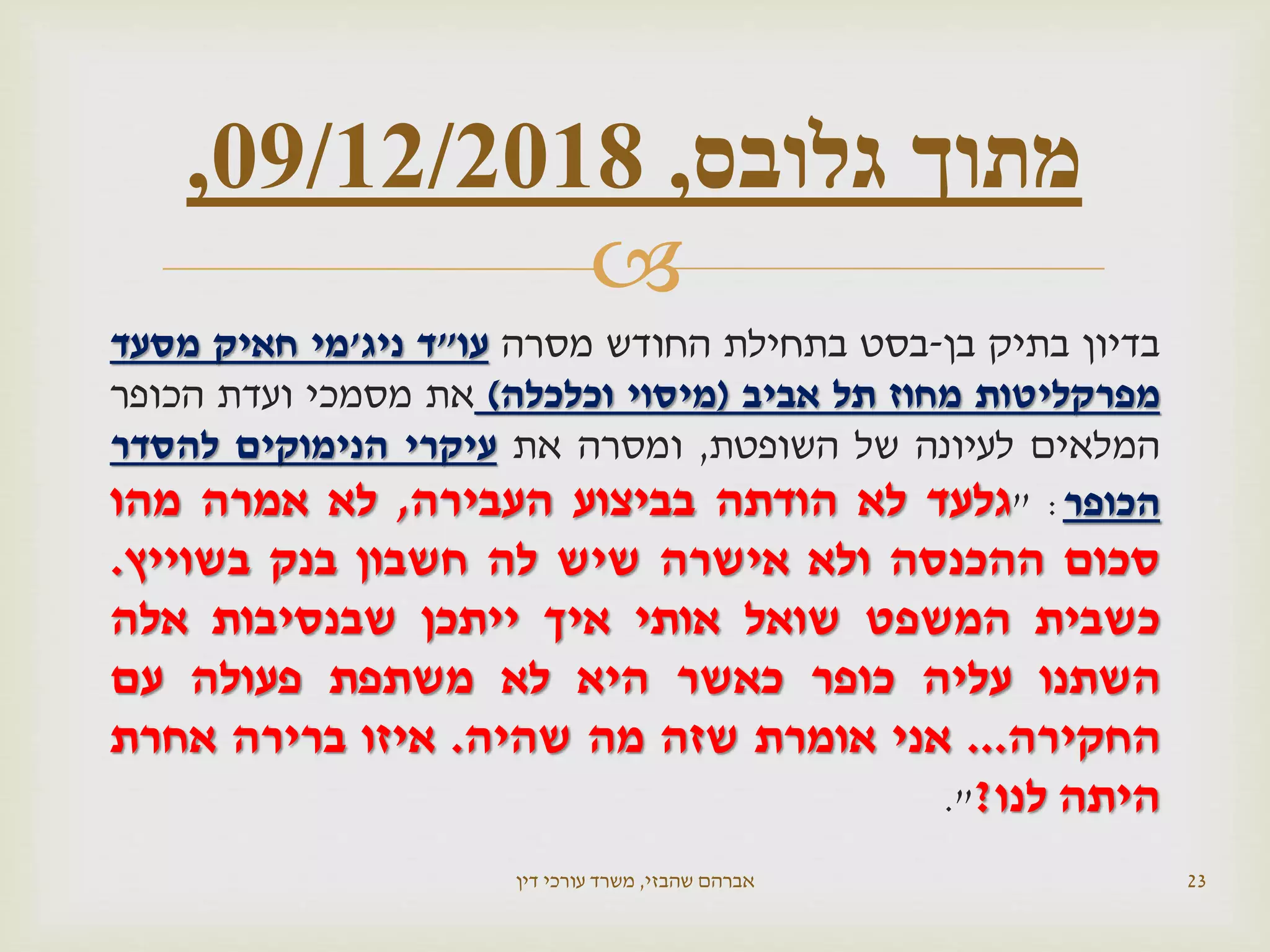 
‫בדיון‬‫בתיק‬‫בן‬-‫בסט‬‫בתחילת‬‫החודש‬‫מסרה‬‫עו‬"‫ד‬‫ניג‬'‫מי‬‫חאיק‬‫מסעד‬
‫מפרקליטות‬‫מחוז‬‫תל‬‫אביב‬(‫מיסוי‬‫וכלכלה‬)‫את‬‫מסמכי‬‫ועדת‬‫הכופר‬
‫המלאים‬‫לעיונה‬‫של‬‫השופטת‬,‫ומסרה‬‫את‬‫עיקרי‬‫הנימוקים‬‫להסדר‬
‫הכופר‬:"‫גלעד‬‫לא‬‫הודתה‬‫בביצוע‬‫העבירה‬,‫לא‬‫אמרה‬‫מהו‬
‫סכום‬‫ההכנסה‬‫ולא‬‫אישרה‬‫שיש‬‫לה‬‫חשבון‬‫בנק‬‫בשוייץ‬.
‫כשבית‬‫המשפט‬‫שואל‬‫אותי‬‫איך‬‫ייתכן‬‫שבנסיבות‬‫אלה‬
‫השתנו‬‫עליה‬‫כופר‬‫כאשר‬‫היא‬‫לא‬‫משתפת‬‫פעולה‬‫עם‬
‫החקירה‬...‫אני‬‫אומרת‬‫שזה‬‫מה‬‫שהיה‬.‫איזו‬‫ברירה‬‫אחרת‬
‫היתה‬‫לנו‬?".
‫שהבזי‬ ‫אברהם‬,‫דין‬ ‫עורכי‬ ‫משרד‬ 23
‫גלובס‬ ‫מתוך‬,09/12/2018,
 