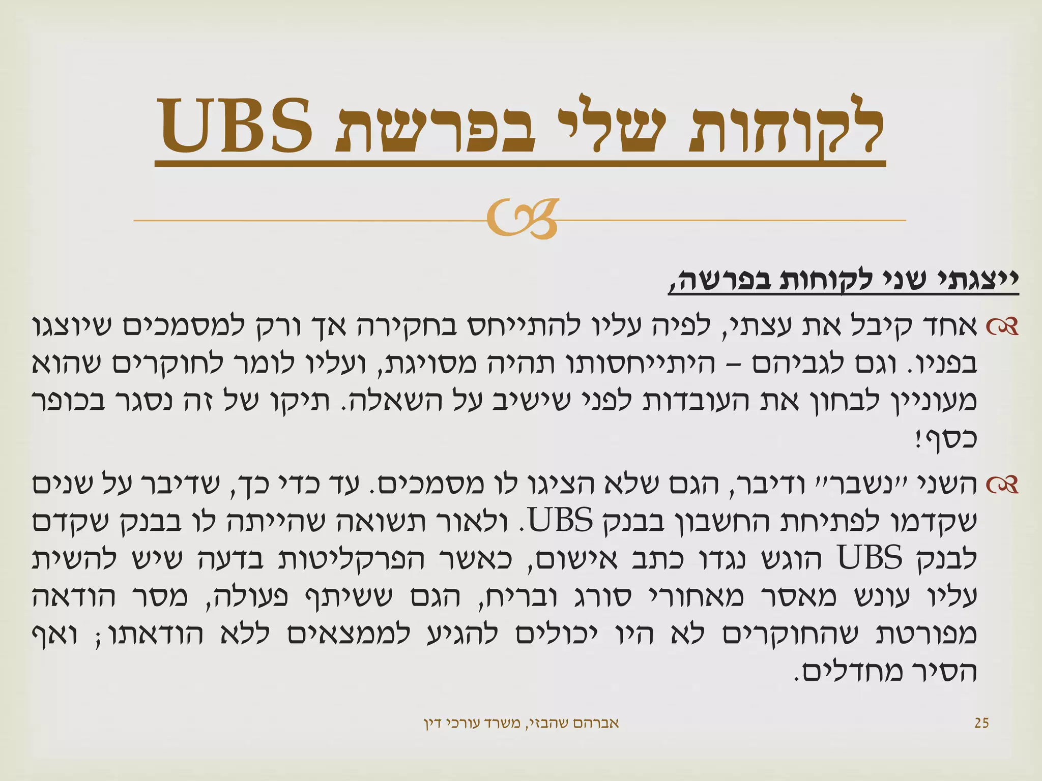 
‫ייצגתי‬‫שני‬‫לקוחות‬‫בפרשה‬,
‫אחד‬‫קיבל‬‫את‬‫עצתי‬,‫לפיה‬‫עליו‬‫להתייחס‬‫בחקירה‬‫אך‬‫ורק‬‫למסמכים‬‫שיוצגו‬
‫בפניו‬.‫וגם‬‫לגביהם‬–‫היתייחסותו‬‫תהיה‬‫מסויגת‬,‫ועליו‬‫לומר‬‫לחוקרים‬‫שהוא‬
‫מעוניין‬‫לבחון‬‫את‬‫העובדות‬‫לפני‬‫שישיב‬‫על‬‫השאלה‬.‫תיקו‬‫של‬‫זה‬‫נסגר‬‫בכופר‬
‫כסף‬!
‫השני‬"‫נשבר‬"‫ודיבר‬,‫הגם‬‫שלא‬‫הציגו‬‫לו‬‫מסמכים‬.‫עד‬‫כדי‬‫כך‬,‫שדיבר‬‫על‬‫שנים‬
‫שקדמו‬‫לפתיחת‬‫החשבון‬‫בבנק‬UBS.‫ולאור‬‫תשואה‬‫שהייתה‬‫לו‬‫בבנק‬‫שקדם‬
‫לבנק‬UBS‫הוגש‬‫נגדו‬‫כתב‬‫אישום‬,‫כאשר‬‫הפרקליטות‬‫בדעה‬‫שיש‬‫להשית‬
‫עליו‬‫עונש‬‫מאסר‬‫מאחורי‬‫סורג‬‫ובריח‬,‫הגם‬‫ששיתף‬‫פעולה‬,‫מסר‬‫הודאה‬
‫מפורטת‬‫שהחוקרים‬‫לא‬‫היו‬‫יכולים‬‫להגיע‬‫לממצאים‬‫ללא‬‫הודאתו‬;‫ואף‬
‫הסיר‬‫מחדלים‬.
‫שהבזי‬ ‫אברהם‬,‫דין‬ ‫עורכי‬ ‫משרד‬ 25
‫בפרשת‬ ‫שלי‬ ‫לקוחות‬UBS
 