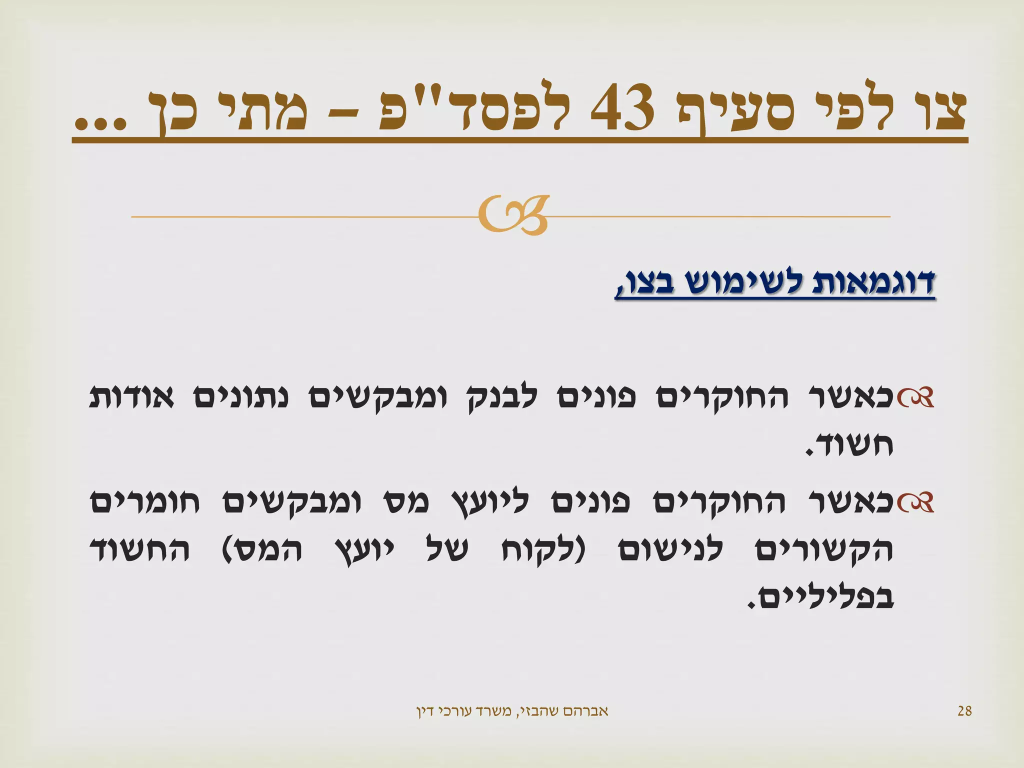 
‫בצו‬ ‫לשימוש‬ ‫דוגמאות‬,
‫כאשר‬‫החוקרים‬‫פונים‬‫לבנק‬‫ומבקשים‬‫נתונים‬‫אודות‬
‫חשוד‬.
‫כאשר‬‫החוקרים‬‫פונים‬‫ליועץ‬‫מס‬‫ומבקשים‬‫חומרים‬
‫הקשורים‬‫לנישום‬(‫לקוח‬‫של‬‫יועץ‬‫המס‬)‫החשוד‬
‫בפליליים‬.
‫שהבזי‬ ‫אברהם‬,‫דין‬ ‫עורכי‬ ‫משרד‬ 28
‫צו‬‫סעיף‬ ‫לפי‬43‫לפסד‬"‫פ‬–‫כן‬ ‫מתי‬...
 