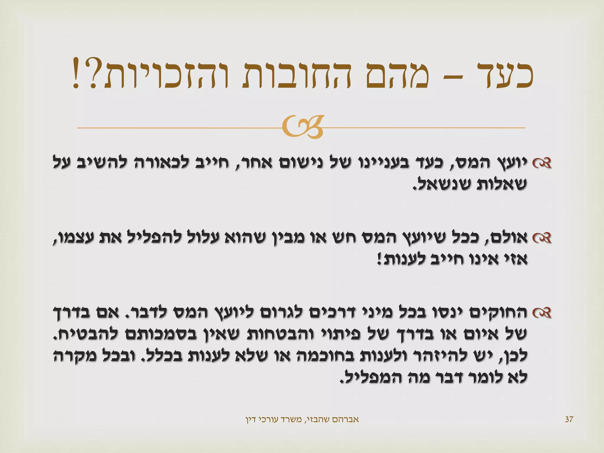 
‫יועץ‬‫המס‬,‫כעד‬‫בעניינו‬‫של‬‫נישום‬‫אחר‬,‫חייב‬‫לכאורה‬‫להשיב‬‫על‬
‫שאלות‬‫שנשאל‬.
‫אולם‬,‫ככל‬‫שיועץ‬‫המס‬‫חש‬‫או‬‫מבין‬‫שהוא‬‫עלול‬‫להפליל‬‫את‬‫עצמו‬,
‫אזי‬‫אינו‬‫חייב‬‫לענות‬!
‫החוקים‬‫ינסו‬‫בכל‬‫מיני‬‫דרכים‬‫לגרום‬‫ליועץ‬‫המס‬‫לדבר‬.‫אם‬‫בדרך‬
‫של‬‫איום‬‫או‬‫בדרך‬‫של‬‫פיתוי‬‫והבטחות‬‫שאין‬‫בסמכותם‬‫להבטיח‬.
‫לכן‬,‫יש‬‫להיזהר‬‫ולענות‬‫בחוכמה‬‫או‬‫שלא‬‫לענות‬‫בכלל‬.‫ובכל‬‫מקרה‬
‫לא‬‫לומר‬‫דבר‬‫מה‬‫המפליל‬.
‫שהבזי‬ ‫אברהם‬,‫דין‬ ‫עורכי‬ ‫משרד‬ 37
‫כעד‬–‫והזכויות‬ ‫החובות‬ ‫מהם‬?!
 