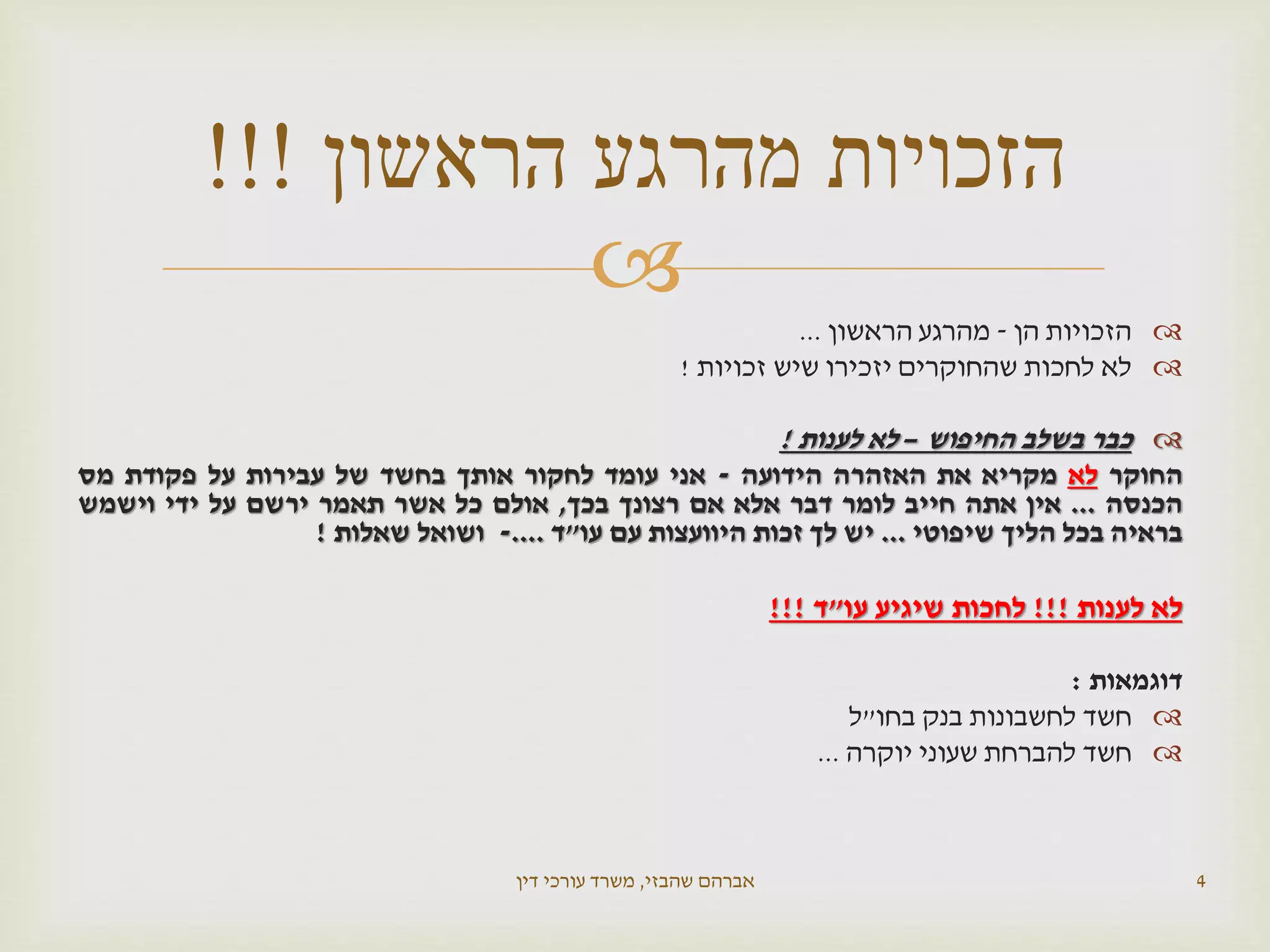 
‫הזכויות‬‫הן‬-‫מהרגע‬‫הראשון‬...
‫לא‬‫לחכות‬‫שהחוקרים‬‫יזכירו‬‫שיש‬‫זכויות‬!
‫כבר‬‫בשלב‬‫החיפוש‬–‫לא‬‫לענות‬!
‫החוקר‬‫לא‬‫מקריא‬‫את‬‫האזהרה‬‫הידועה‬-‫אני‬‫עומד‬‫לחקור‬‫אותך‬‫בחשד‬‫של‬‫עבירות‬‫על‬‫פקודת‬‫מס‬
‫הכנסה‬...‫אין‬‫אתה‬‫חייב‬‫לומר‬‫דבר‬‫אלא‬‫אם‬‫רצונך‬‫בכך‬,‫אולם‬‫כל‬‫אשר‬‫תאמר‬‫ירשם‬‫על‬‫ידי‬‫וישמש‬
‫בראיה‬‫בכל‬‫הליך‬‫שיפוטי‬...‫יש‬‫לך‬‫זכות‬‫היוועצות‬‫עם‬‫עו‬"‫ד‬....-‫ושואל‬‫שאלות‬!
‫לא‬‫לענות‬!!!‫לחכות‬‫שיגיע‬‫עו‬"‫ד‬!!!
‫דוגמאות‬:
‫חשד‬‫לחשבונות‬‫בנק‬‫בחו‬"‫ל‬
‫חשד‬‫להברחת‬‫שעוני‬‫יוקרה‬...
‫שהבזי‬ ‫אברהם‬,‫דין‬ ‫עורכי‬ ‫משרד‬ 4
‫הראשון‬ ‫מהרגע‬ ‫הזכויות‬!!!
 