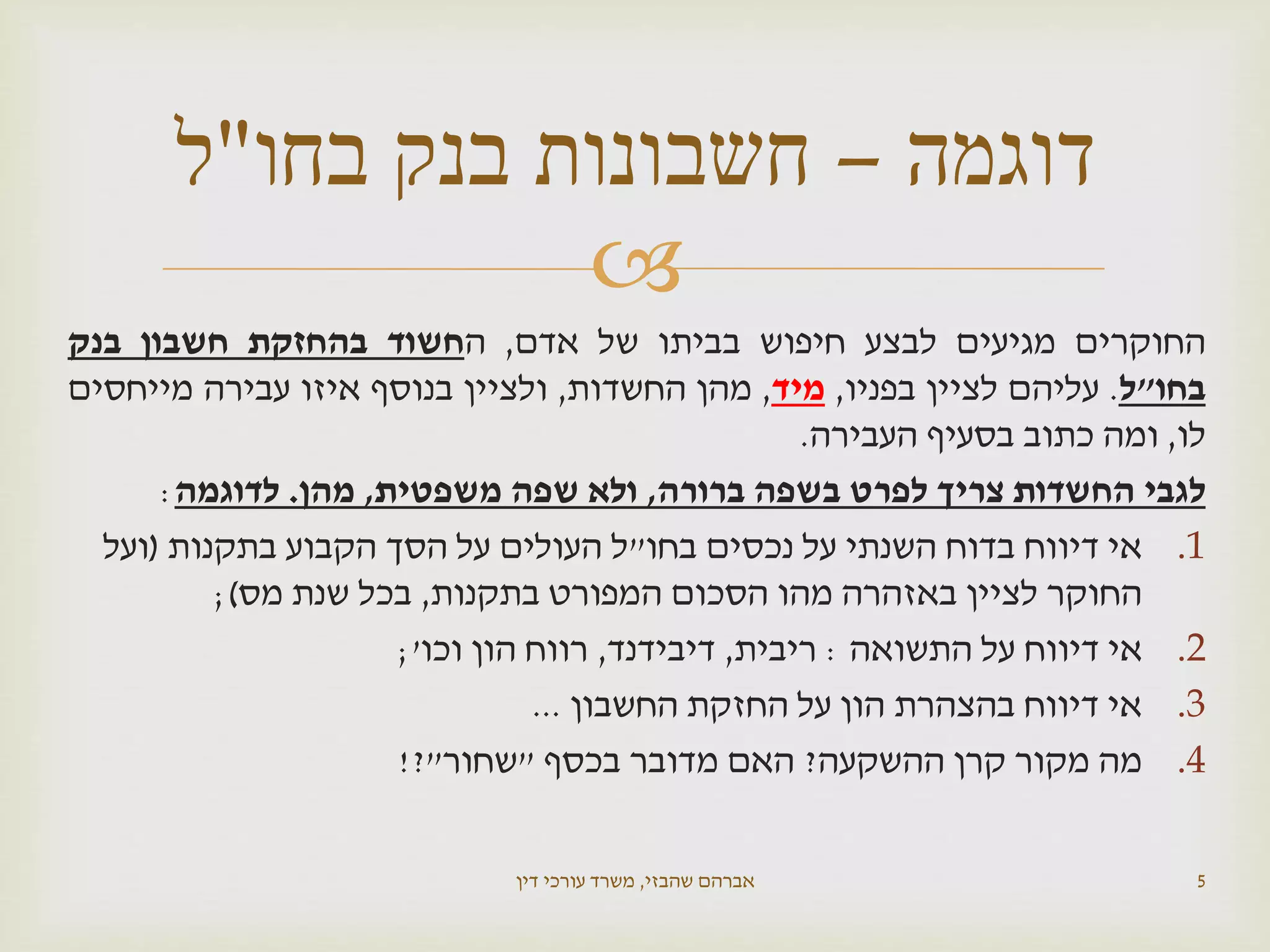 
‫החוקרים‬‫מגיעים‬‫לבצע‬‫חיפוש‬‫בביתו‬‫של‬‫אדם‬,‫ה‬‫חשוד‬‫בהחזקת‬‫חשבון‬‫בנק‬
‫בחו‬"‫ל‬.‫עליהם‬‫לציין‬‫בפניו‬,‫מיד‬,‫מהן‬‫החשדות‬,‫ולציין‬‫בנוסף‬‫איזו‬‫עבירה‬‫מייחסים‬
‫לו‬,‫ומה‬‫כתוב‬‫בסעיף‬‫העבירה‬.
‫לגבי‬‫החשדות‬‫צריך‬‫לפרט‬‫בשפה‬‫ברורה‬,‫ולא‬‫שפה‬‫משפטית‬,‫מהן‬.‫לדוגמה‬:
.1‫בחו‬ ‫נכסים‬ ‫על‬ ‫השנתי‬ ‫בדוח‬ ‫דיווח‬ ‫אי‬"‫בתקנות‬ ‫הקבוע‬ ‫הסך‬ ‫על‬ ‫העולים‬ ‫ל‬(‫ועל‬
‫בתקנות‬ ‫המפורט‬ ‫הסכום‬ ‫מהו‬ ‫באזהרה‬ ‫לציין‬ ‫החוקר‬,‫מס‬ ‫שנת‬ ‫בכל‬);
.2‫התשואה‬ ‫על‬ ‫דיווח‬ ‫אי‬:‫ריבית‬,‫דיבידנד‬,‫וכו‬ ‫הון‬ ‫רווח‬;'
.3‫החשבון‬ ‫החזקת‬ ‫על‬ ‫הון‬ ‫בהצהרת‬ ‫דיווח‬ ‫אי‬...
.4‫ההשקעה‬ ‫קרן‬ ‫מקור‬ ‫מה‬?‫בכסף‬ ‫מדובר‬ ‫האם‬"‫שחור‬"?!
‫שהבזי‬ ‫אברהם‬,‫דין‬ ‫עורכי‬ ‫משרד‬ 5
‫דוגמה‬–‫בחו‬ ‫בנק‬ ‫חשבונות‬"‫ל‬
 