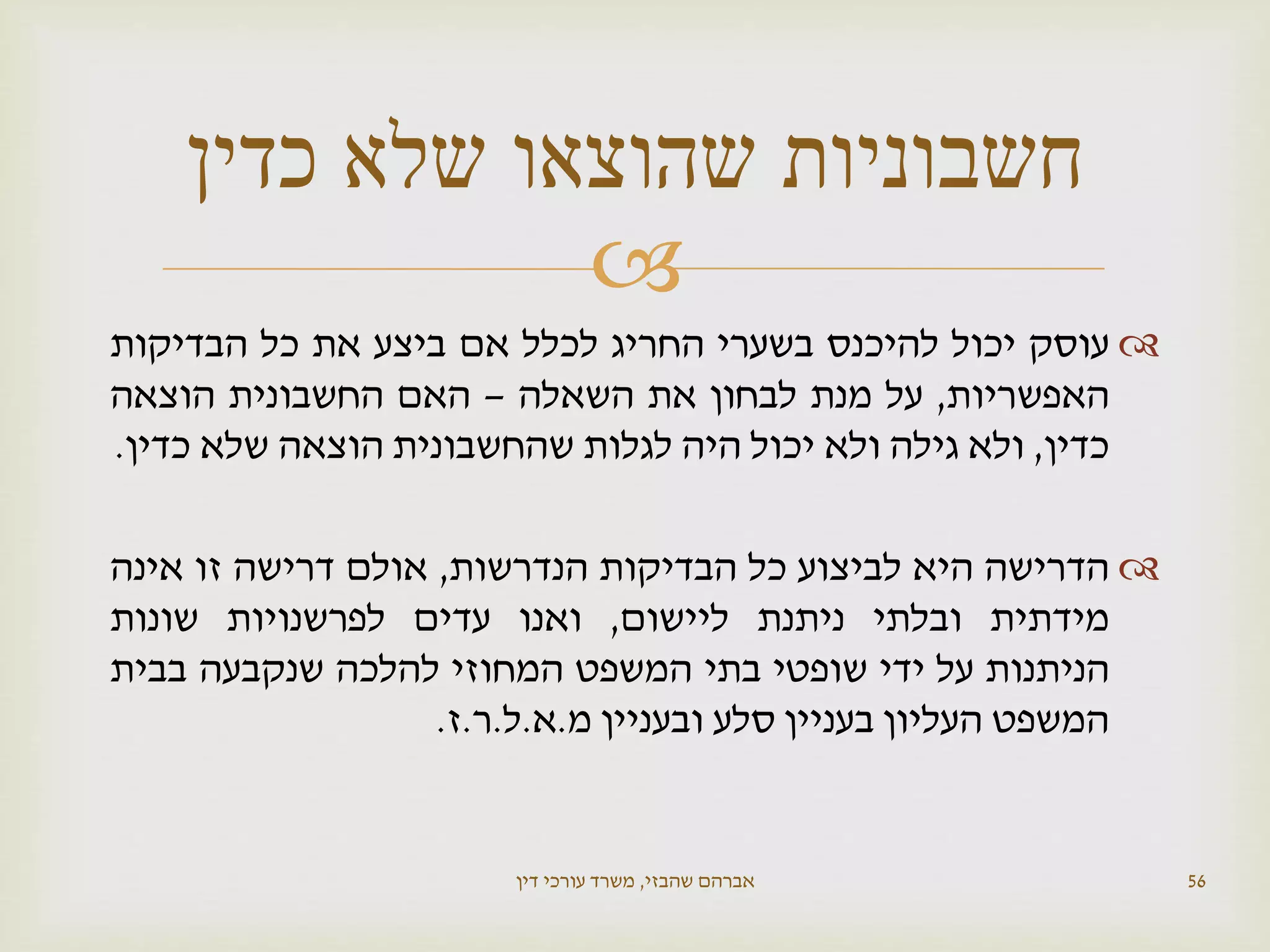 
‫עוסק‬‫יכול‬‫להיכנס‬‫בשערי‬‫החריג‬‫לכלל‬‫אם‬‫ביצע‬‫את‬‫כל‬‫הבדיקות‬
‫האפשריות‬,‫על‬‫מנת‬‫לבחון‬‫את‬‫השאלה‬–‫האם‬‫החשבונית‬‫הוצאה‬
‫כדין‬,‫ולא‬‫גילה‬‫ולא‬‫יכול‬‫היה‬‫לגלות‬‫שהחשבונית‬‫הוצאה‬‫שלא‬‫כדין‬.
‫הדרישה‬‫היא‬‫לביצוע‬‫כל‬‫הבדיקות‬‫הנדרשות‬,‫אולם‬‫דרישה‬‫זו‬‫אינה‬
‫מידתית‬‫ובלתי‬‫ניתנת‬‫ליישום‬,‫ואנו‬‫עדים‬‫לפרשנויות‬‫שונות‬
‫הניתנות‬‫על‬‫ידי‬‫שופטי‬‫בתי‬‫המשפט‬‫המחוזי‬‫להלכה‬‫שנקבעה‬‫בבית‬
‫המשפט‬‫העליון‬‫בעניין‬‫סלע‬‫ובעניין‬‫מ‬.‫א‬.‫ל‬.‫ר‬.‫ז‬.
‫שהבזי‬ ‫אברהם‬,‫דין‬ ‫עורכי‬ ‫משרד‬ 56
‫כדין‬ ‫שלא‬ ‫שהוצאו‬ ‫חשבוניות‬
 