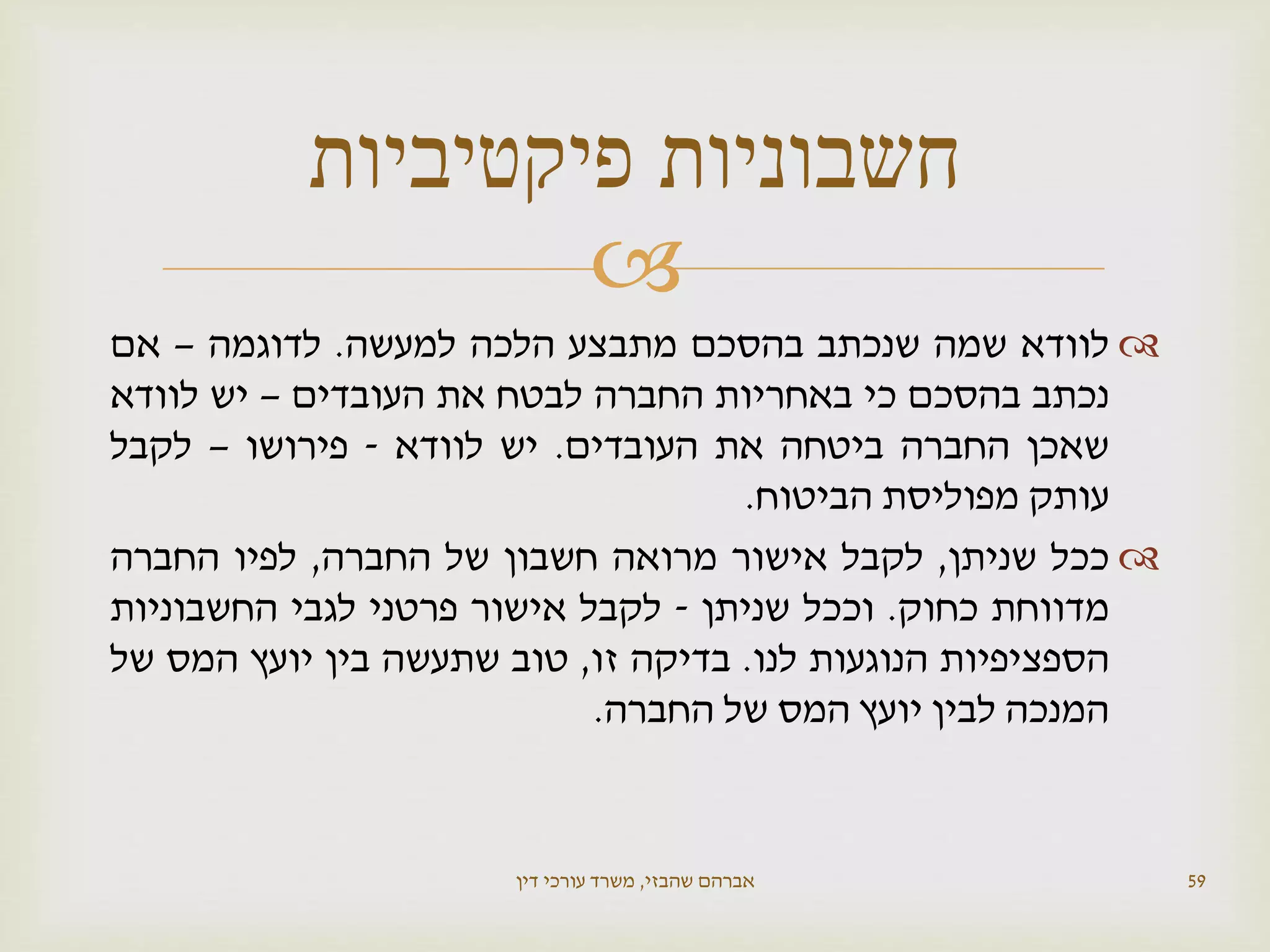 
‫לוודא‬‫שמה‬‫שנכתב‬‫בהסכם‬‫מתבצע‬‫הלכה‬‫למעשה‬.‫לדוגמה‬–‫אם‬
‫נכתב‬‫בהסכם‬‫כי‬‫באחריות‬‫החברה‬‫לבטח‬‫את‬‫העובדים‬–‫יש‬‫לוודא‬
‫שאכן‬‫החברה‬‫ביטחה‬‫את‬‫העובדים‬.‫יש‬‫לוודא‬-‫פירושו‬–‫לקבל‬
‫עותק‬‫מפוליסת‬‫הביטוח‬.
‫ככל‬‫שניתן‬,‫לקבל‬‫אישור‬‫מרואה‬‫חשבון‬‫של‬‫החברה‬,‫לפיו‬‫החברה‬
‫מדווחת‬‫כחוק‬.‫וככל‬‫שניתן‬-‫לקבל‬‫אישור‬‫פרטני‬‫לגבי‬‫החשבוניות‬
‫הספציפיות‬‫הנוגעות‬‫לנו‬.‫בדיקה‬‫זו‬,‫טוב‬‫שתעשה‬‫בין‬‫יועץ‬‫המס‬‫של‬
‫המנכה‬‫לבין‬‫יועץ‬‫המס‬‫של‬‫החברה‬.
‫שהבזי‬ ‫אברהם‬,‫דין‬ ‫עורכי‬ ‫משרד‬ 59
‫פיקטיביות‬ ‫חשבוניות‬
 