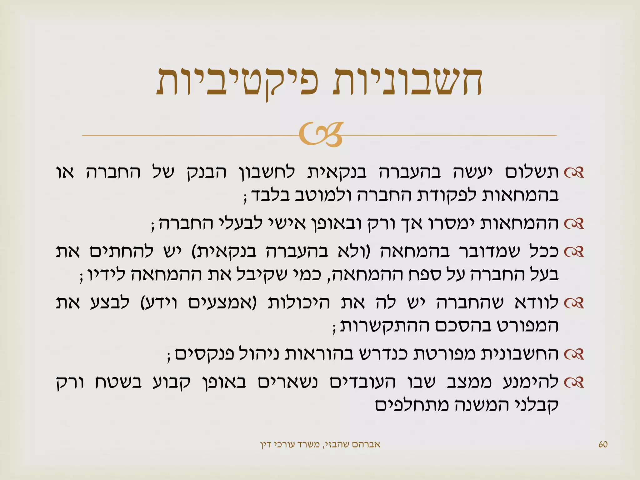 
‫תשלום‬‫יעשה‬‫בהעברה‬‫בנקאית‬‫לחשבון‬‫הבנק‬‫של‬‫החברה‬‫או‬
‫בהמחאות‬‫לפקודת‬‫החברה‬‫ולמוטב‬‫בלבד‬;
‫ההמחאות‬‫ימסרו‬‫אך‬‫ורק‬‫ובאופן‬‫אישי‬‫לבעלי‬‫החברה‬;
‫ככל‬‫שמדובר‬‫בהמחאה‬(‫ולא‬‫בהעברה‬‫בנקאית‬)‫יש‬‫להחתים‬‫את‬
‫בעל‬‫החברה‬‫על‬‫ספח‬‫ההמחאה‬,‫כמי‬‫שקיבל‬‫את‬‫ההמחאה‬‫לידיו‬;
‫לוודא‬‫שהחברה‬‫יש‬‫לה‬‫את‬‫היכולות‬(‫אמצעים‬‫וידע‬)‫לבצע‬‫את‬
‫המפורט‬‫בהסכם‬‫ההתקשרות‬;
‫החשבונית‬‫מפורטת‬‫כנדרש‬‫בהוראות‬‫ניהול‬‫פנקסים‬;
‫להימנע‬‫ממצב‬‫שבו‬‫העובדים‬‫נשארים‬‫באופן‬‫קבוע‬‫בשטח‬‫ורק‬
‫קבלני‬‫המשנה‬‫מתחלפים‬
‫שהבזי‬ ‫אברהם‬,‫דין‬ ‫עורכי‬ ‫משרד‬ 60
‫פיקטיביות‬ ‫חשבוניות‬
 