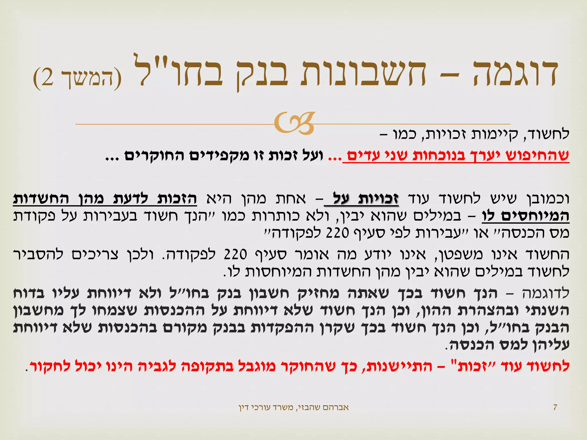  ‫לחשוד‬,‫קיימות‬‫זכויות‬,‫כמו‬–
‫שהחיפוש‬‫יערך‬‫בנוכחות‬‫שני‬‫עדים‬...‫ועל‬‫זכות‬‫זו‬‫מקפידים‬‫החוקרים‬...
‫וכמובן‬‫שיש‬‫לחשוד‬‫עוד‬‫זכויות‬‫על‬–‫אחת‬‫מהן‬‫היא‬‫הזכות‬‫לדעת‬‫מהן‬‫החשדות‬
‫המיוחסים‬‫לו‬–‫במילים‬‫שהוא‬‫יבין‬,‫ולא‬‫כותרות‬‫כמו‬"‫הנך‬‫חשוד‬‫בעבירות‬‫על‬‫פקודת‬
‫מס‬‫הכנסה‬"‫או‬"‫עבירות‬‫לפי‬‫סעיף‬220‫לפקודה‬"
‫החשוד‬‫אינו‬‫משפטן‬,‫אינו‬‫יודע‬‫מה‬‫אומר‬‫סעיף‬220‫לפקודה‬.‫ולכן‬‫צריכים‬‫להסביר‬
‫לחשוד‬‫במילים‬‫שהוא‬‫יבין‬‫מהן‬‫החשדות‬‫המיוחסות‬‫לו‬.
‫לדוגמה‬–‫הנך‬‫חשוד‬‫בכך‬‫שאתה‬‫מחזיק‬‫חשבון‬‫בנק‬‫בחו‬"‫ל‬‫ולא‬‫דיווחת‬‫עליו‬‫בדוח‬
‫השנתי‬‫ובהצהרת‬‫ההון‬,‫וכן‬‫הנך‬‫חשוד‬‫שלא‬‫דיווחת‬‫על‬‫ההכנסות‬‫שצמחו‬‫לך‬‫מחשבון‬
‫הבנק‬‫בחו‬"‫ל‬,‫וכן‬‫הנך‬‫חשוד‬‫בכך‬‫שקרן‬‫ההפקדות‬‫בבנק‬‫מקורם‬‫בהכנסות‬‫שלא‬‫דיווחת‬
‫עליהן‬‫למס‬‫הכנסה‬.
‫לחשוד‬‫עוד‬"‫זכות‬"–‫התיישנות‬,‫כך‬‫שהחוקר‬‫מוגבל‬‫בתקופה‬‫לגביה‬‫הינו‬‫יכול‬‫לחקור‬.
‫שהבזי‬ ‫אברהם‬,‫דין‬ ‫עורכי‬ ‫משרד‬ 7
‫דוגמה‬–‫בחו‬ ‫בנק‬ ‫חשבונות‬"‫ל‬(‫המשך‬2)
 