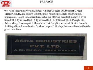 PREFACE
We, Asha Industries Private Limited. A Sister Concern Of Awachat Group
Industries Ltd., are known to be the most reliable providers of agricultural
implements. Based in Maharashtra, India, we offering excellent quality 9 Tyne
Seeddrill, 7 Tyne Seeddrill , 6 Tyne Seeddrill , BBF Seeddrill , & Plough, etc.
Acknowledged as a reputed Manufacturer & Supplier, we are dedicated towards
fulfilling client demands with flawless range of offerings that are offered within the
given time lines.
2
 