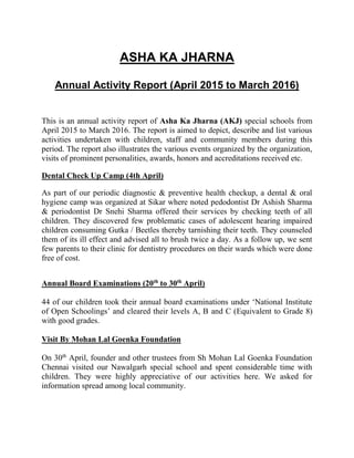 ASHA KA JHARNA
Annual Activity Report (April 2015 to March 2016)
This is an annual activity report of Asha Ka Jharna (AKJ) special schools from
April 2015 to March 2016. The report is aimed to depict, describe and list various
activities undertaken with children, staff and community members during this
period. The report also illustrates the various events organized by the organization,
visits of prominent personalities, awards, honors and accreditations received etc.
Dental Check Up Camp (4th April)
As part of our periodic diagnostic & preventive health checkup, a dental & oral
hygiene camp was organized at Sikar where noted pedodontist Dr Ashish Sharma
& periodontist Dr Snehi Sharma offered their services by checking teeth of all
children. They discovered few problematic cases of adolescent hearing impaired
children consuming Gutka / Beetles thereby tarnishing their teeth. They counseled
them of its ill effect and advised all to brush twice a day. As a follow up, we sent
few parents to their clinic for dentistry procedures on their wards which were done
free of cost.
Annual Board Examinations (20th
to 30th
April)
44 of our children took their annual board examinations under ‘National Institute
of Open Schoolings’ and cleared their levels A, B and C (Equivalent to Grade 8)
with good grades.
Visit By Mohan Lal Goenka Foundation
On 30th
April, founder and other trustees from Sh Mohan Lal Goenka Foundation
Chennai visited our Nawalgarh special school and spent considerable time with
children. They were highly appreciative of our activities here. We asked for
information spread among local community.
 