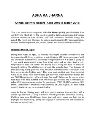 ASHA KA JHARNA
Annual Activity Report (April 2016 to March 2017)
This is an annual activity report of Asha Ka Jharna (AKJ) special schools from
April 2016 to March 2017. The report is aimed to depict, describe and list various
activities undertaken with children, staff and community members during this
period. The report also illustrates the various events organized by the organization,
visits of prominent personalities, awards, honors and accreditations received etc.
Humanity Died at Jaipur
During third week of April, 12 mentally challenged children succumbed to the
inhuman miserable living conditions at state Govt run MR Home. An army of staff
and care takers & these could not ensure even potable water. Children as young as
5 year drank contaminated water from toilet tanks and ate stale food in 44+
temperature as their last supper. The facility was a living hell hole for mentally
impaired children. The children were treated like animals there. Two hundred of
them including ninety girls who were packed in just three rooms! They didn't even
have access to safe drinking water! They were made to drink water from the toilet
while the so called 'staff' conveniently got their own water from their homes. Do
our PWIDDs and special children deserve this much? Where are the parents at the
first place who have dumped their own blood just because she is intellectually
delayed? Govt agencies responsible for monitoring: CWC, Child Commission, SJE
Deptt., Directorate of Disability and Directorate of Child Rights: All have failed
squarely in discharging their mandated roles.
Asha Ka Jharna Children along with their parents and our team members did a
candle vigil march on 2nd
May at Sikar to protest against this man made calamity.
Children eyes were blindfolded, hands tied and locks placed on their lips to
highlight the insensitivity, apathy and neglect of administration and community
towards our special kids.
 