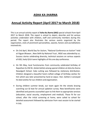 ASHA KA JHARNA
Annual Activity Report (April 2017 to March 2018)
This is an annual activity report of Asha Ka Jharna (AKJ) special schools from April
2017 to March 2018. The report is aimed to depict, describe and list various
activities undertaken with children, staff and community members during this
period. The report also illustrates the various events organized by the
organization, visits of prominent personalities, awards, honors and accreditations
received etc.
 On 3rd April, World Day for Autism, "National Conference on Autism" held
at Vigyan Bhawan , New Delhi by National Trust , MSJE was attended by us.
Success stories celebrating diversity, technical sessions on various aspects
of ASD, lively Q & A were highlights of this one day conference.
 On 9th May, local functionaries from community celebrated birthday of
Rajasthan Ex CM Sh. Ashok Gehlot among special children at Asha Ka Jharna
Nawalgarh School. Cake cutting was followed by stationary distribution.
Children designed a beautiful hand crafted collage of birthday wishes for
him which was later presented by hand at Jaipur. Hon. Gehlot Ji conveyed
his best wishes for our children and organization.
 During children summer break, our team again hit the streets braving
scorching sun & heat for annual updation survey. New beneficiaries were
identified and parents counselled upon to link them to appropriate services
(education, social security, employment and medical). Those fit for our
school, after the initial screening at home, were called to school for
detailed assessment followed by admission from next session to be started
in July.
 