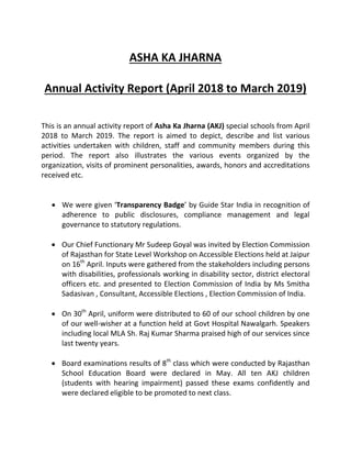 ASHA KA JHARNA
Annual Activity Report (April 2018 to March 2019)
This is an annual activity report of Asha Ka Jharna (AKJ) special schools from April
2018 to March 2019. The report is aimed to depict, describe and list various
activities undertaken with children, staff and community members during this
period. The report also illustrates the various events organized by the
organization, visits of prominent personalities, awards, honors and accreditations
received etc.
 We were given ‘Transparency Badge’ by Guide Star India in recognition of
adherence to public disclosures, compliance management and legal
governance to statutory regulations.
 Our Chief Functionary Mr Sudeep Goyal was invited by Election Commission
of Rajasthan for State Level Workshop on Accessible Elections held at Jaipur
on 16th
April. Inputs were gathered from the stakeholders including persons
with disabilities, professionals working in disability sector, district electoral
officers etc. and presented to Election Commission of India by Ms Smitha
Sadasivan , Consultant, Accessible Elections , Election Commission of India.
 On 30th
April, uniform were distributed to 60 of our school children by one
of our well-wisher at a function held at Govt Hospital Nawalgarh. Speakers
including local MLA Sh. Raj Kumar Sharma praised high of our services since
last twenty years.
 Board examinations results of 8th
class which were conducted by Rajasthan
School Education Board were declared in May. All ten AKJ children
(students with hearing impairment) passed these exams confidently and
were declared eligible to be promoted to next class.
 