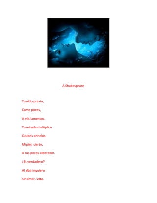 A Shakespeare
Tu oído presta,
Como pocos,
A mis lamentos.
Tu mirada multiplica
Ocultos anhelos.
Mi piel, cierto,
A sus poros alborotan.
¿Es verdadero?
Al alba inquiero
Sin amor, vida,
 