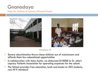 Gnanodaya Hope for children of Leprosy Affected People  Severe discrimination throws these children out of mainstream and affords them few educational opportunities  In collaboration with Asha Austin, we disbursed $10000 to St. John’s Leprosy Patients Association for operating expenses for the school. The School provides free education, lunch and books to 203 students, runs till X standard Chengalpat, TN 