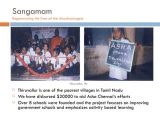 Sangamam Regenerating the lives of the disadvantaged  Thiruvallur is one of the poorest villages in Tamil Nadu We have disbursed $20000 to aid Asha Chennai’s efforts Over 8 schools were founded and the project focusses on improving government schools and emphasizes activity based learning Thiruvallur, TN 