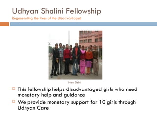 Udhyan Shalini Fellowship Regenerating the lives of the disadvantaged  This fellowship helps disadvantaged girls who need monetary help and guidance We provide monetary support for 10 girls through Udhyan Care New Delhi 