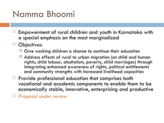 Namma Bhoomi Empowerment of rural children and youth in Karnataka with a special emphasis on the most marginalized Objectives : Give working children a chance to continue their education Address effects of rural to urban migration (on child and human rights; child labour, alcoholism, poverty, child marriages) through integrating enhanced awareness of rights, political entitlements and community strengths with Increased livelihood capacities Provide professional education that comprises both vocational and academic components to enable them to be economically stable, innovative, enterprising and productive Proposal under review 