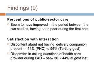 Findings (9) Perceptions of public-sector care Seem to have improved in the period between the two studies, having been poor during the first one. Satisfaction with interaction Discontent about not having delivery companion present -- 51% (PHC) to 96% (Tertiary govt) Discomfort in asking questions of health care provider during L&D – betw 36  - 44% at govt inst 