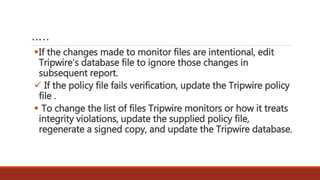 …..
If the changes made to monitor files are intentional, edit
Tripwire’s database file to ignore those changes in
subsequent report.
 If the policy file fails verification, update the Tripwire policy
file .
 To change the list of files Tripwire monitors or how it treats
integrity violations, update the supplied policy file,
regenerate a signed copy, and update the Tripwire database.
 