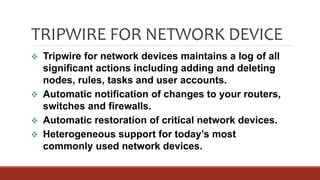TRIPWIRE FOR NETWORK DEVICE
 Tripwire for network devices maintains a log of all
significant actions including adding and deleting
nodes, rules, tasks and user accounts.
 Automatic notification of changes to your routers,
switches and firewalls.
 Automatic restoration of critical network devices.
 Heterogeneous support for today’s most
commonly used network devices.
 