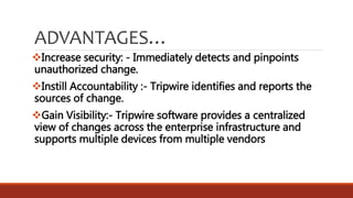 ADVANTAGES…
Increase security: - Immediately detects and pinpoints
unauthorized change.
Instill Accountability :- Tripwire identifies and reports the
sources of change.
Gain Visibility:- Tripwire software provides a centralized
view of changes across the enterprise infrastructure and
supports multiple devices from multiple vendors
 