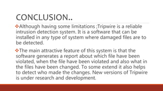 CONCLUSION..
Although having some limitations ;Tripwire is a reliable
intrusion detection system. It is a software that can be
installed in any type of system where damaged files are to
be detected.
The main attractive feature of this system is that the
software generates a report about which file have been
violated, when the file have been violated and also what in
the files have been changed. To some extend it also helps
to detect who made the changes. New versions of Tripwire
is under research and development.
 