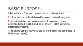BASIC PURPOSE..
Tripwire is a free and open-source software tool.
It functions as a host-based intrusion detection system.
Intrusion detection systems are of two main types,
network-based (NIDS) and host-based (HIDS) intrusion
detection systems.
Intruders usually leave traces of their activities (changes in
the system state).
 
