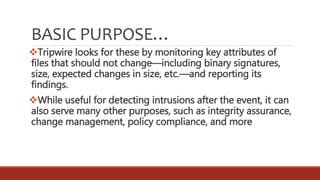 BASIC PURPOSE…
Tripwire looks for these by monitoring key attributes of
files that should not change—including binary signatures,
size, expected changes in size, etc.—and reporting its
findings.
While useful for detecting intrusions after the event, it can
also serve many other purposes, such as integrity assurance,
change management, policy compliance, and more
 