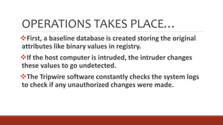 OPERATIONS TAKES PLACE…
First, a baseline database is created storing the original
attributes like binary values in registry.
If the host computer is intruded, the intruder changes
these values to go undetected.
The Tripwire software constantly checks the system logs
to check if any unauthorized changes were made.
 