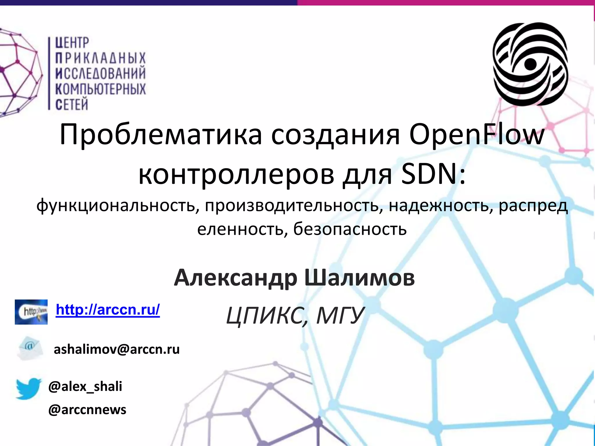 Проблематика создания OpenFlow
контроллеров для SDN:
функциональность, производительность, надежность, распред
еленность, безопасность

http://arccn.ru/

Александр Шалимов
ЦПИКС, МГУ

ashalimov@arccn.ru
@alex_shali
@arccnnews

 